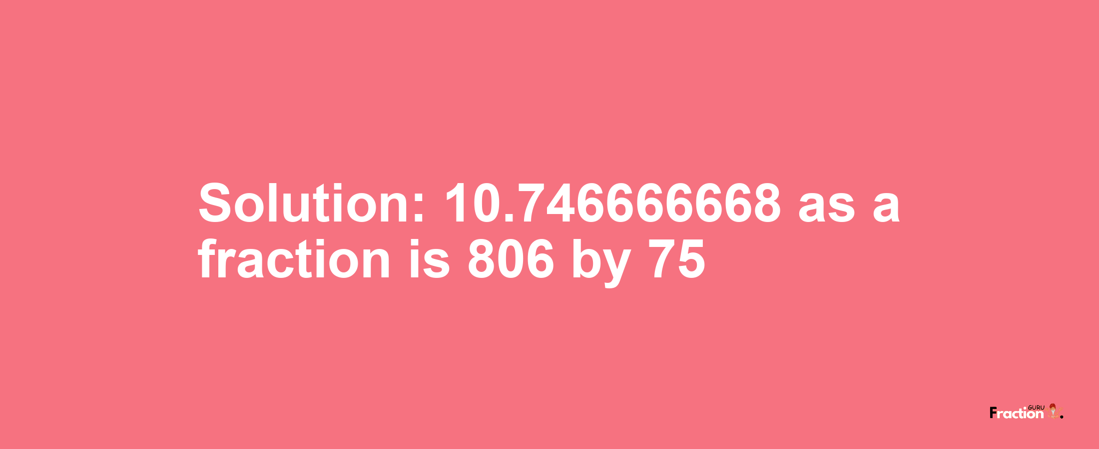 Solution:10.746666668 as a fraction is 806/75